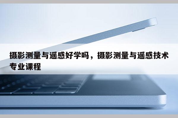 攝影測量與遙感好學嗎，攝影測量與遙感技術專業課程