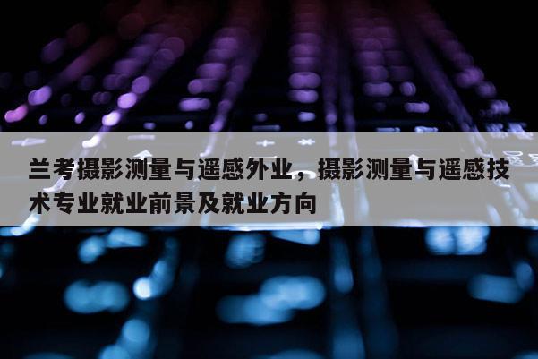 蘭考攝影測量與遙感外業，攝影測量與遙感技術專業就業前景及就業方向