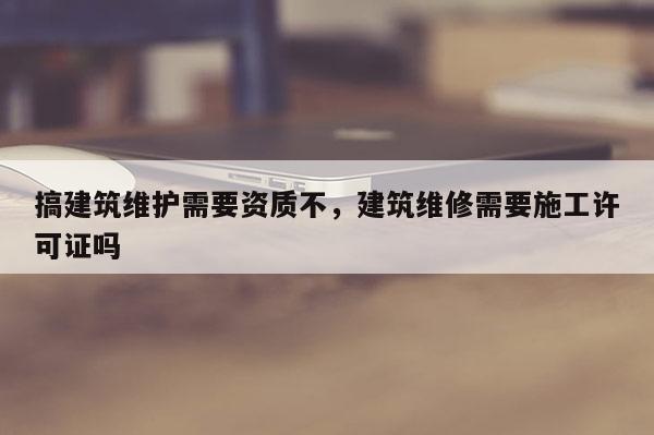 搞建筑維護需要資質不，建筑維修需要施工許可證嗎