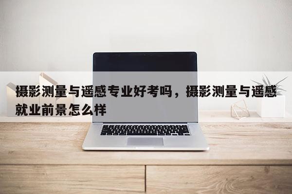 攝影測量與遙感專業(yè)好考嗎，攝影測量與遙感就業(yè)前景怎么樣