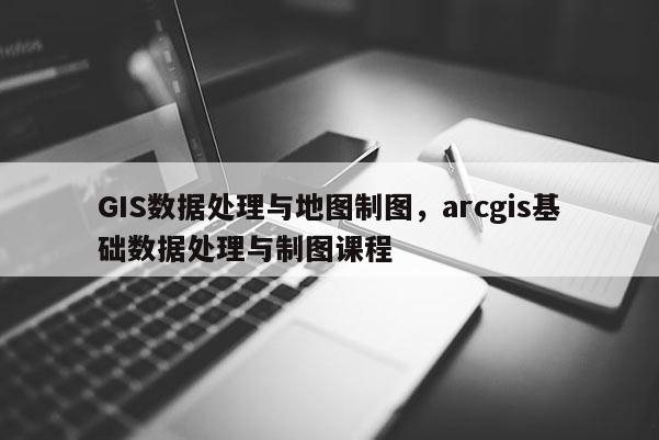 GIS數(shù)據(jù)處理與地圖制圖，arcgis基礎(chǔ)數(shù)據(jù)處理與制圖課程