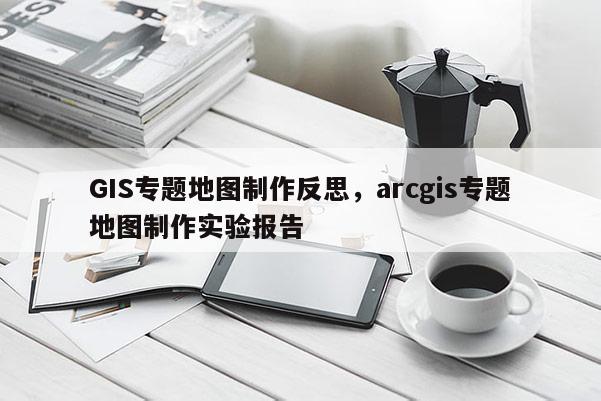 GIS專題地圖制作反思，arcgis專題地圖制作實驗報告