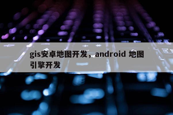 gis安卓地圖開發(fā)，android 地圖引擎開發(fā)