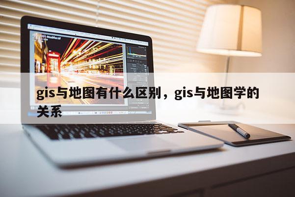 gis與地圖有什么區(qū)別，gis與地圖學(xué)的關(guān)系