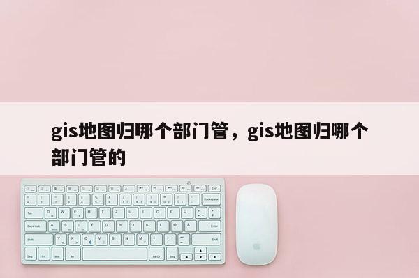 gis地圖歸哪個(gè)部門管，gis地圖歸哪個(gè)部門管的