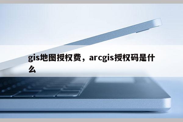 gis地圖授權費，arcgis授權碼是什么