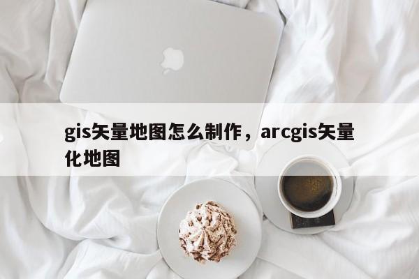 gis矢量地圖怎么制作，arcgis矢量化地圖