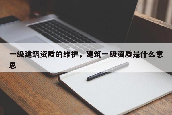 一級建筑資質的維護，建筑一級資質是什么意思