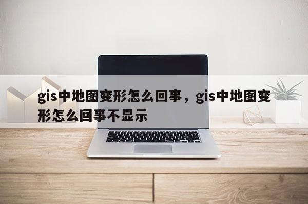 gis中地圖變形怎么回事，gis中地圖變形怎么回事不顯示