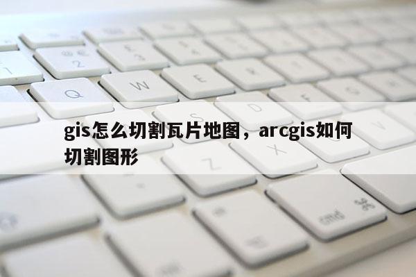 gis怎么切割瓦片地圖，arcgis如何切割圖形