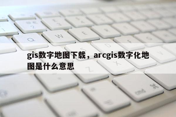 gis數字地圖下載，arcgis數字化地圖是什么意思