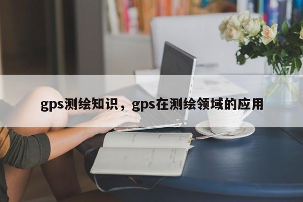 gps測繪知識，gps在測繪領域的應用