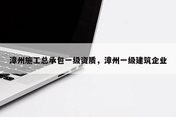 漳州施工總承包一級資質，漳州一級建筑企業