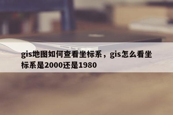 gis地圖如何查看坐標系，gis怎么看坐標系是2000還是1980