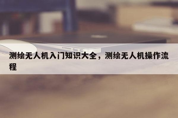 測繪無人機入門知識大全，測繪無人機操作流程