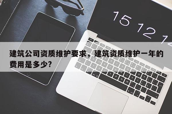 建筑公司資質維護要求，建筑資質維護一年的費用是多少?