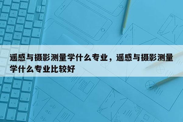 遙感與攝影測量學什么專業，遙感與攝影測量學什么專業比較好