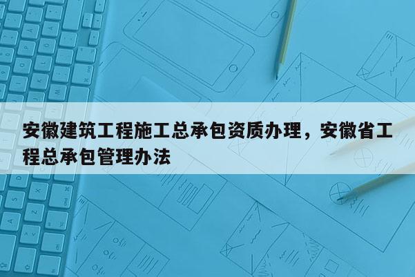 安徽建筑工程施工總承包資質辦理，安徽省工程總承包管理辦法