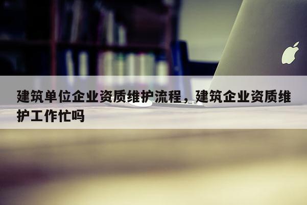 建筑單位企業資質維護流程，建筑企業資質維護工作忙嗎