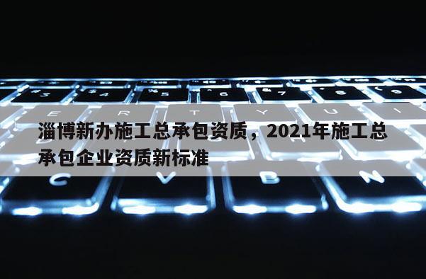 淄博新辦施工總承包資質，2021年施工總承包企業(yè)資質新標準