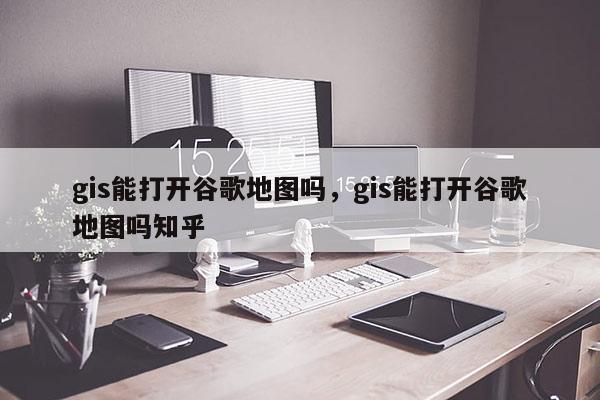 gis能打開谷歌地圖嗎，gis能打開谷歌地圖嗎知乎