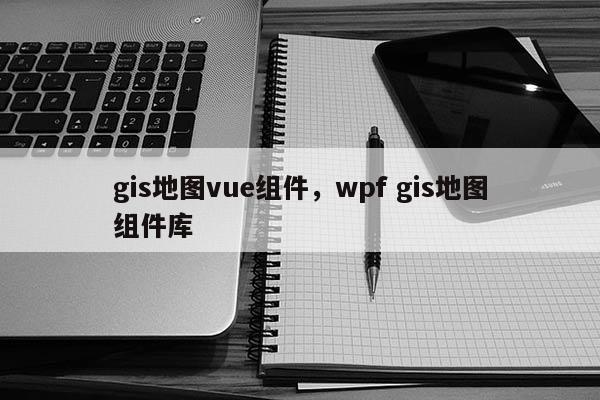 gis地圖vue組件，wpf gis地圖組件庫