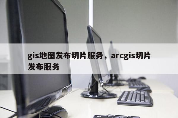 gis地圖發布切片服務，arcgis切片發布服務