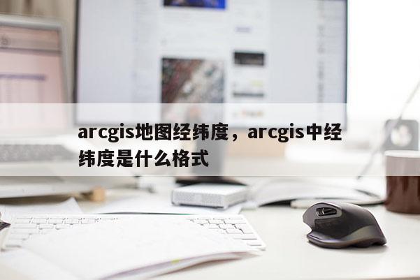 arcgis地圖經緯度，arcgis中經緯度是什么格式