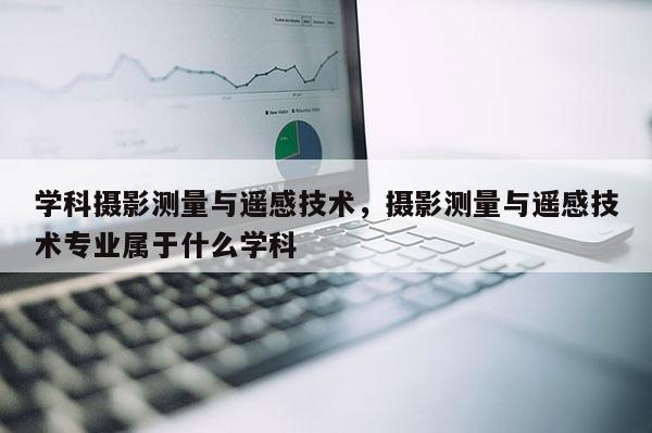 學科攝影測量與遙感技術，攝影測量與遙感技術專業屬于什么學科