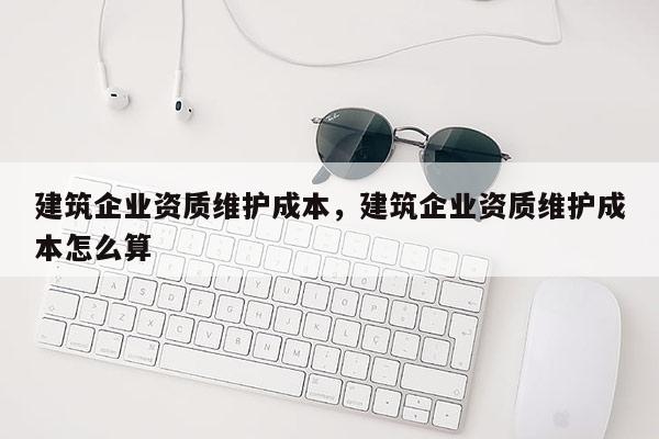 建筑企業資質維護成本，建筑企業資質維護成本怎么算