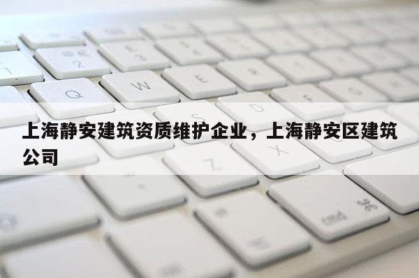 上海靜安建筑資質(zhì)維護企業(yè)，上海靜安區(qū)建筑公司