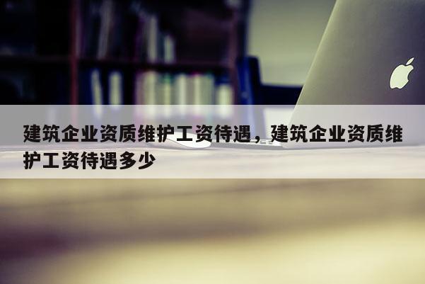 建筑企業資質維護工資待遇，建筑企業資質維護工資待遇多少