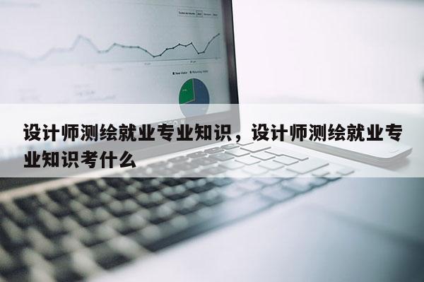 設計師測繪就業專業知識，設計師測繪就業專業知識考什么