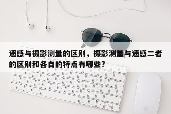 遙感與攝影測量的區別，攝影測量與遙感二者的區別和各自的特點有哪些?