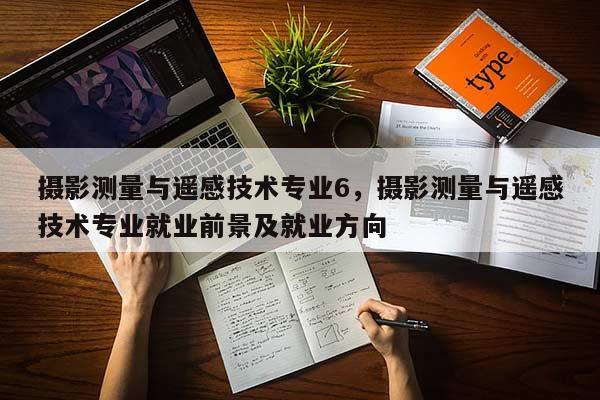 攝影測量與遙感技術(shù)專業(yè)6，攝影測量與遙感技術(shù)專業(yè)就業(yè)前景及就業(yè)方向