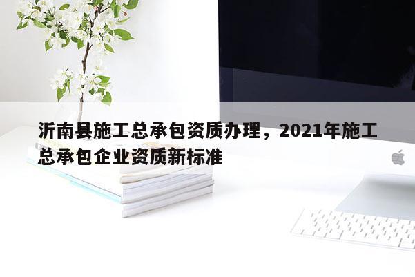 沂南縣施工總承包資質辦理，2021年施工總承包企業(yè)資質新標準