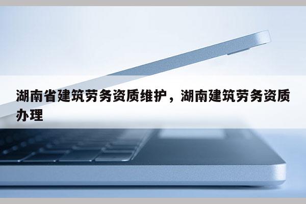 湖南省建筑勞務資質維護，湖南建筑勞務資質辦理