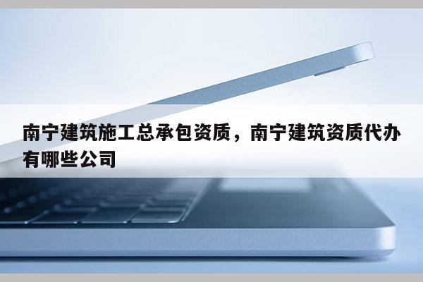 南寧建筑施工總承包資質，南寧建筑資質代辦有哪些公司