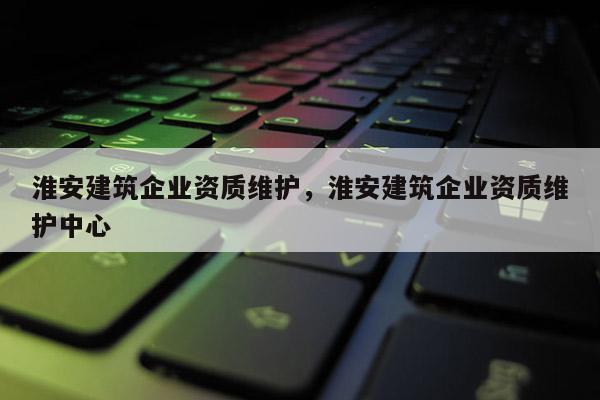 淮安建筑企業資質維護，淮安建筑企業資質維護中心