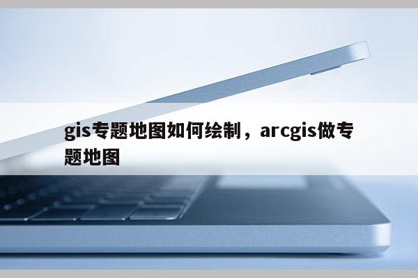 gis專題地圖如何繪制，arcgis做專題地圖