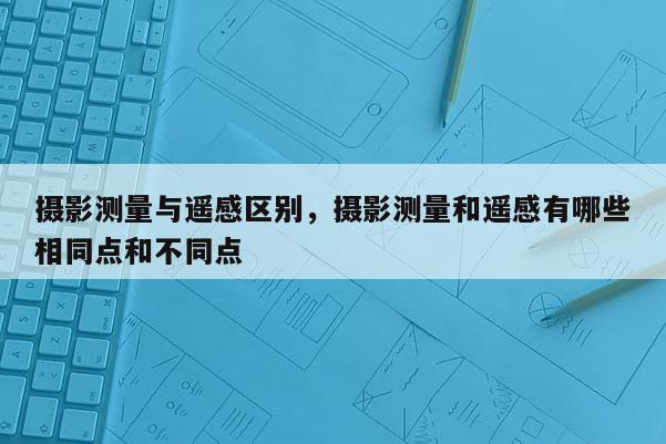 攝影測量與遙感區別，攝影測量和遙感有哪些相同點和不同點