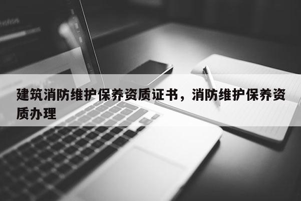 建筑消防維護保養(yǎng)資質(zhì)證書，消防維護保養(yǎng)資質(zhì)辦理