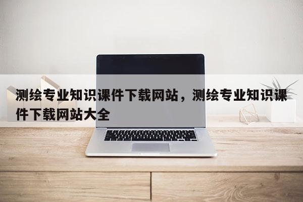 測繪專業知識課件下載網站，測繪專業知識課件下載網站大全