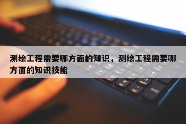 測繪工程需要哪方面的知識，測繪工程需要哪方面的知識技能