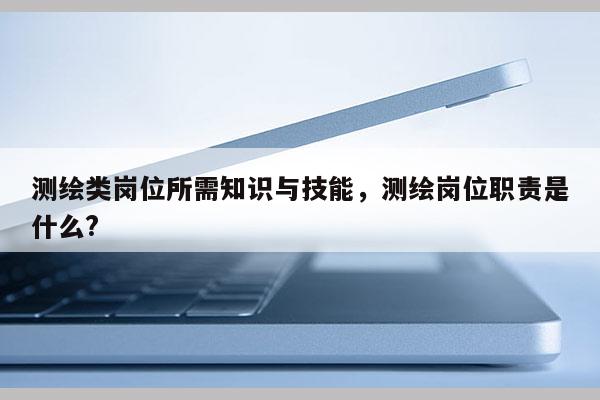 測繪類崗位所需知識與技能，測繪崗位職責是什么?