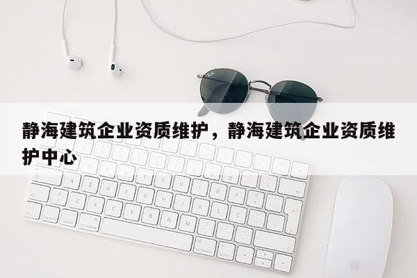 靜海建筑企業資質維護，靜海建筑企業資質維護中心