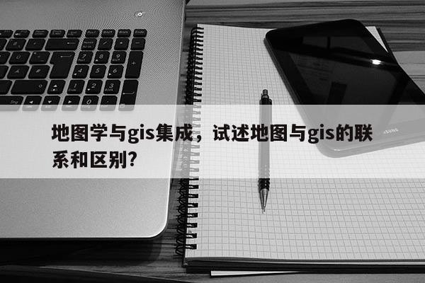 地圖學(xué)與gis集成，試述地圖與gis的聯(lián)系和區(qū)別?