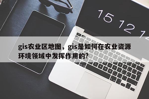 gis農業區地圖，gis是如何在農業資源環境領域中發揮作用的?