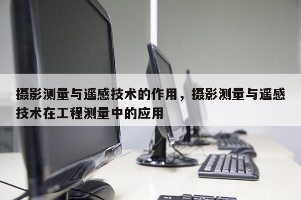 攝影測量與遙感技術的作用，攝影測量與遙感技術在工程測量中的應用