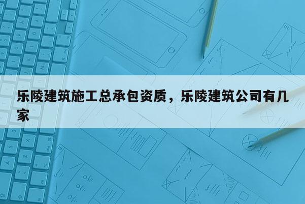 樂陵建筑施工總承包資質，樂陵建筑公司有幾家